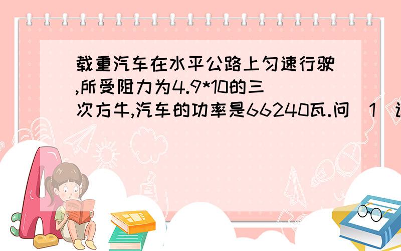 载重汽车在水平公路上匀速行驶,所受阻力为4.9*10的三次方牛,汽车的功率是66240瓦.问（1）该汽车每小时做多少功?（2）该汽车2小时内通过多少路程?（3）该汽车行驶的速度是多少米每秒