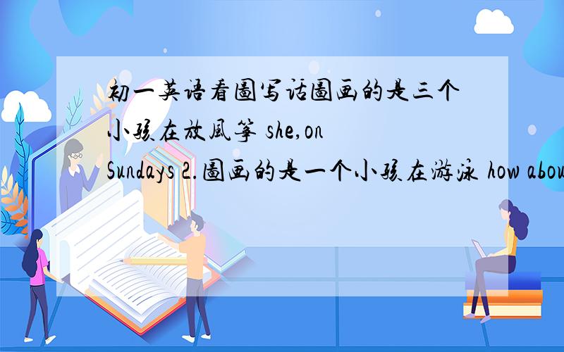 初一英语看图写话图画的是三个小孩在放风筝 she,on Sundays 2.图画的是一个小孩在游泳 how about,womorrow3.两个小孩在吃东西 let's,picnic 4.两个小孩在堆雪人.like,make snowmen,winter 5.画的是一个种指这