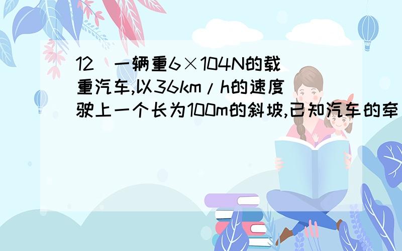 12．一辆重6×104N的载重汽车,以36km/h的速度驶上一个长为100m的斜坡,已知汽车的牵引力为4.8×103N,求：（1）汽车从坡底升到坡顶所需的时间；（2）汽车的牵引力做的功；（3）汽车发动机的功率