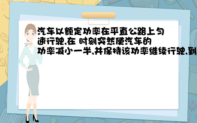 汽车以额定功率在平直公路上匀速行驶,在 时刻突然使汽车的功率减小一半,并保持该功率继续行驶,到 时刻汽车又开始做匀速直线运动（设汽车所受阻力不变）,则在 时间内 （ ）A．汽车的加