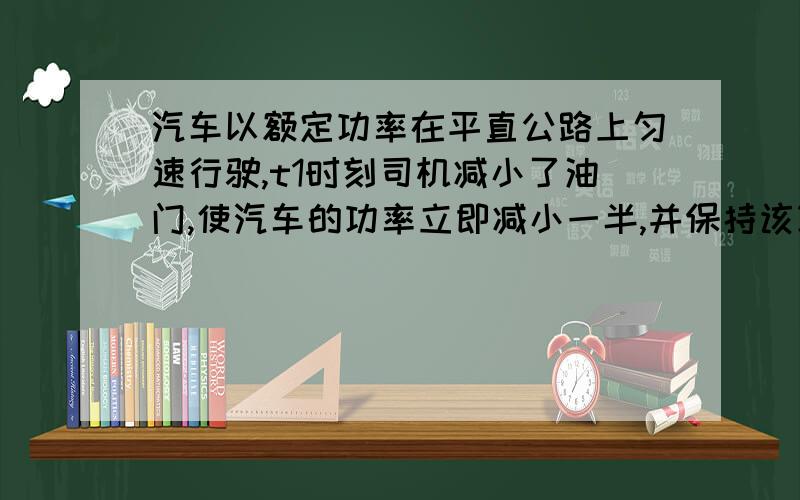 汽车以额定功率在平直公路上匀速行驶,t1时刻司机减小了油门,使汽车的功率立即减小一半,并保持该功率继续行驶,到t2时刻汽车又开始做匀速直线运动（设整个过程中汽车所受的阻力不变）,