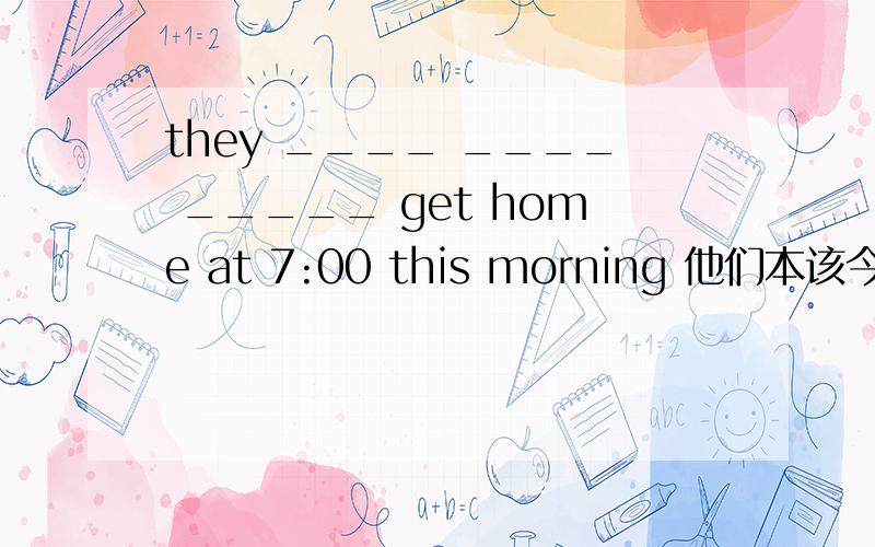 they ____ ____ _____ get home at 7:00 this morning 他们本该今早7:00到家(完成句子)