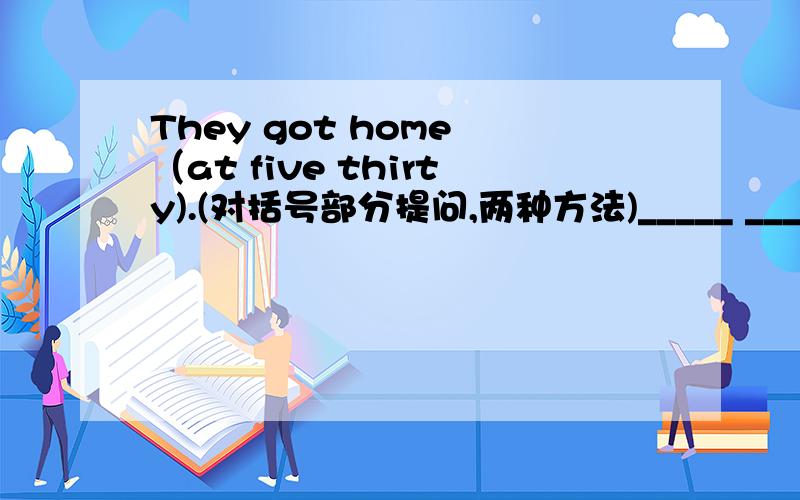 They got home （at five thirty).(对括号部分提问,两种方法)_____ _____ ______they______home?_____ _____ they _____home?