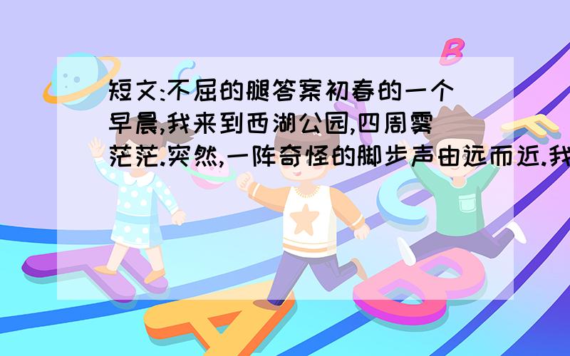 短文:不屈的腿答案初春的一个早晨,我来到西湖公园,四周雾茫茫.突然,一阵奇怪的脚步声由远而近.我闻声望去,朦胧中,出现了一个军人,上身穿退色的军绒衣,下身穿绿军裤,一条裤腿却空着.他