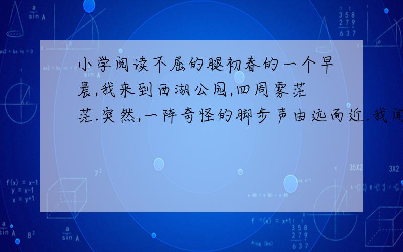 小学阅读不屈的腿初春的一个早晨,我来到西湖公园,四周雾茫茫.突然,一阵奇怪的脚步声由远而近.我闻声望去,朦胧中,出现了一个军人,上身穿退色的军绒衣,下身穿绿军裤,一条裤腿却空着.他