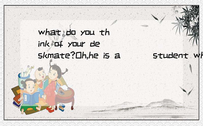 what do you think of your deskmate?Oh,he is a___ student who is pleasant to sit next to.有四个选项 A.a B.an C.the D.\ 只有答案不行 帮帮