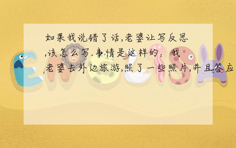 如果我说错了话,老婆让写反思,该怎么写.事情是这样的：我老婆去外边旅游,照了一些照片,并且答应我今天给我看的.可是电脑被她弄坏了,看不了.就说她笨.其实也就是撒娇而已.可我老婆是那