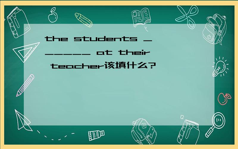 the students ______ at their teacher该填什么?
