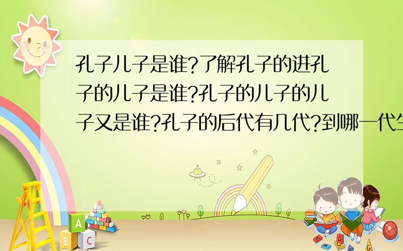 孔子儿子是谁?了解孔子的进孔子的儿子是谁?孔子的儿子的儿子又是谁?孔子的后代有几代?到哪一代生不出儿女?哪一代绝后了?