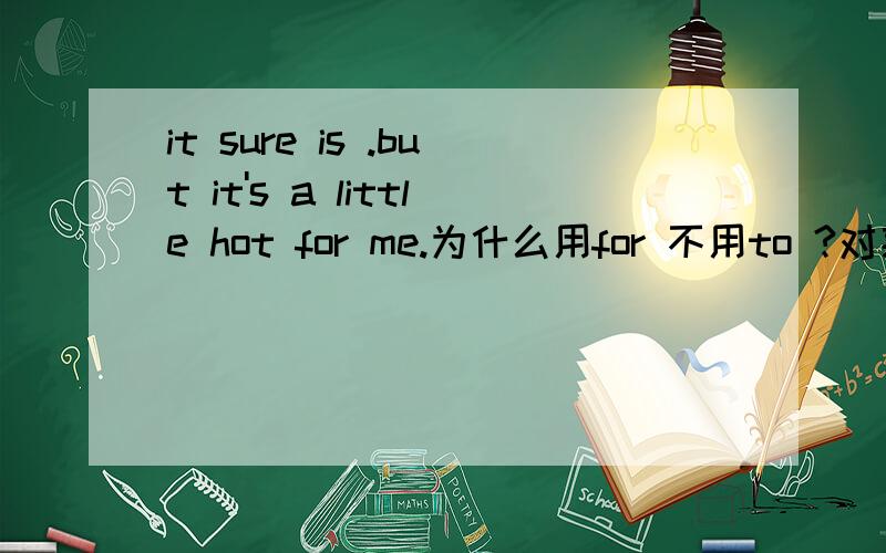 it sure is .but it's a little hot for me.为什么用for 不用to ?对某人来说通常是用to 的,为什么这里用for 呢?哪位网友有本领能让我的思维因你的答案而改变!本人在此先谢过!