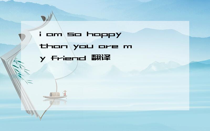 i am so happy than you are my friend 翻译