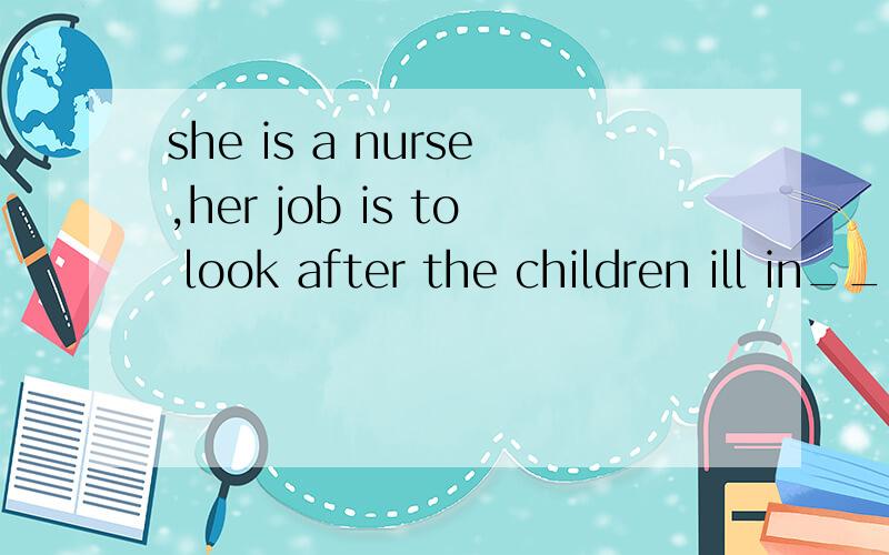 she is a nurse,her job is to look after the children ill in___hospital AtheB/