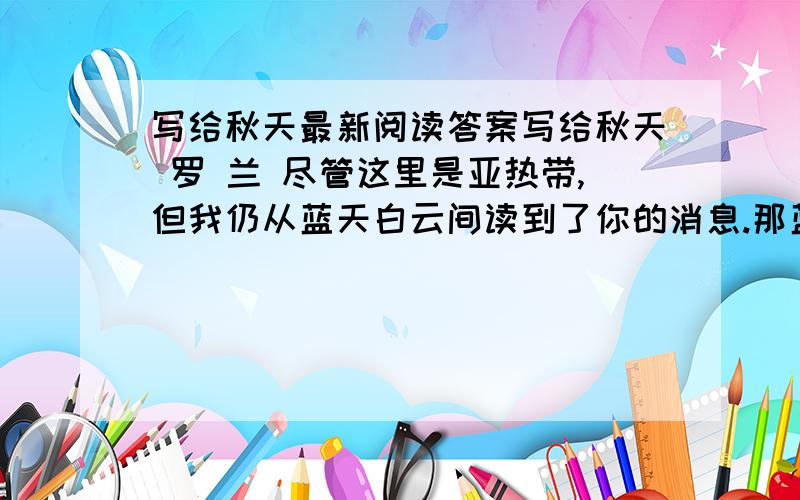 写给秋天最新阅读答案写给秋天 罗 兰 尽管这里是亚热带,但我仍从蓝天白云间读到了你的消息.那蓝天的明净高爽,白云的浅淡悠闲,隐约仍有北方那金风乍起、白露初零的神韵.一向,我欣仰你