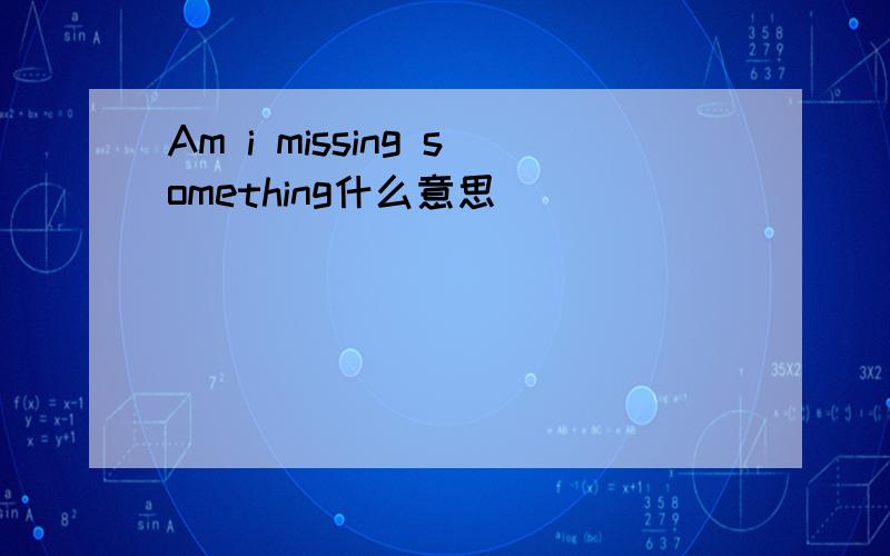 Am i missing something什么意思