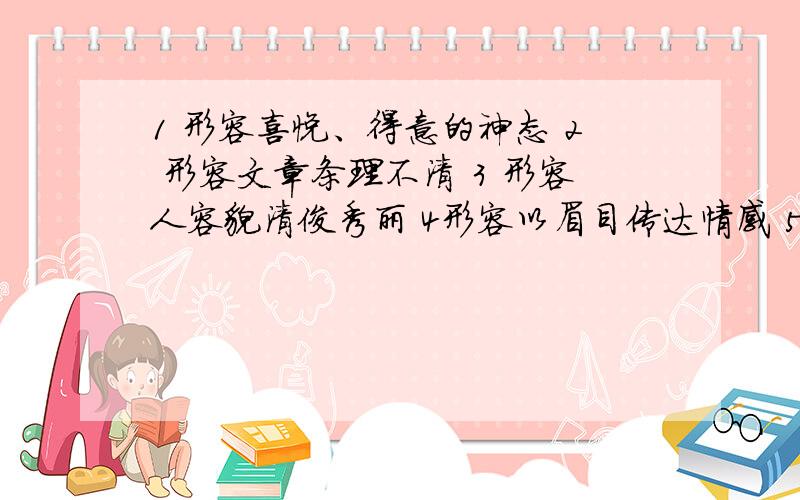 1 形容喜悦、得意的神态 2 形容文章条理不清 3 形容人容貌清俊秀丽 4形容以眉目传达情感 5 形容事情非常紧急 6 形容人经过思考后,突然想出办法来 （各三个） 帮帮忙!今天要!