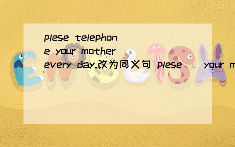 plese telephone your mother every day.改为同义句 plese__your mother every day .可是我没有感谢币了.抱歉呀.