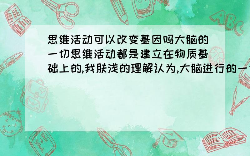 思维活动可以改变基因吗大脑的一切思维活动都是建立在物质基础上的,我肤浅的理解认为,大脑进行的一切思维活动都是脑细胞之间的联系,然而大脑细胞之间的联系,靠的是电刺激,和化学刺