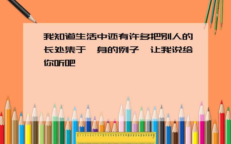 我知道生活中还有许多把别人的长处集于一身的例子,让我说给你听吧