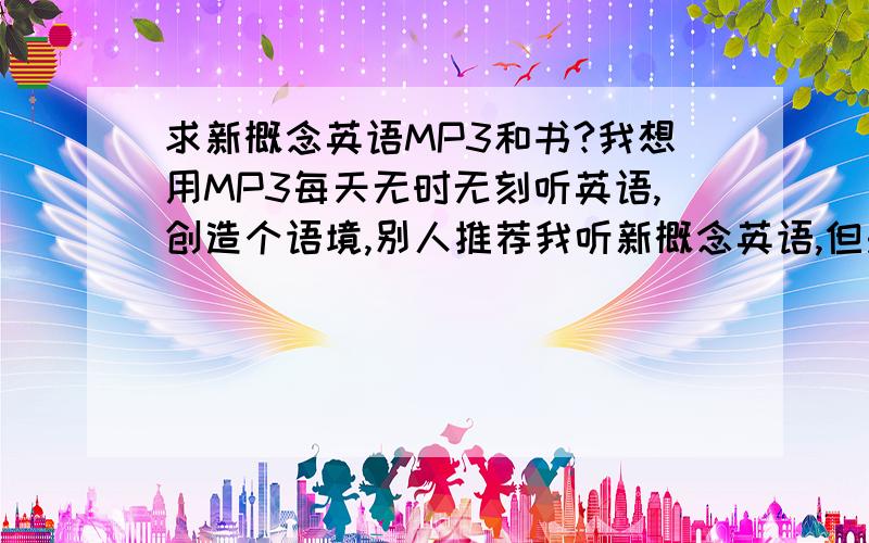 求新概念英语MP3和书?我想用MP3每天无时无刻听英语,创造个语境,别人推荐我听新概念英语,但是我不知道是哪种新概念英语,而且不知道在哪下`