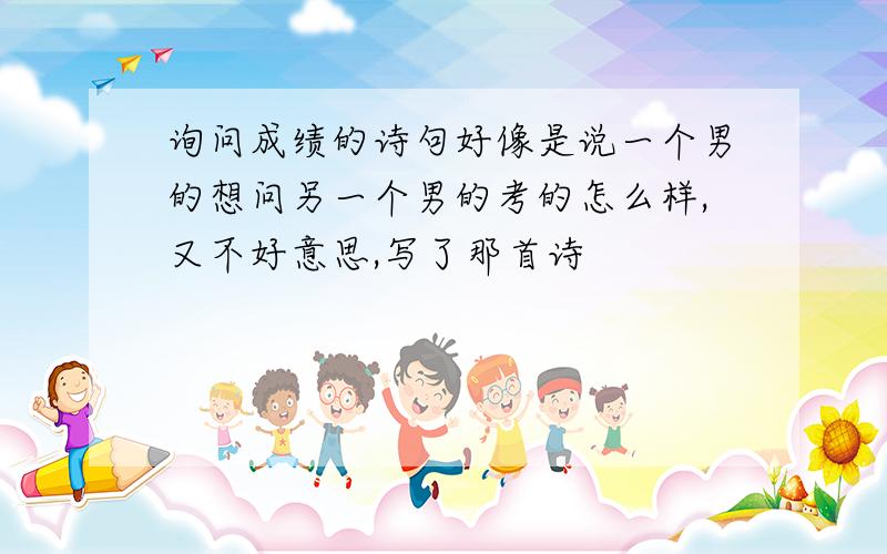 询问成绩的诗句好像是说一个男的想问另一个男的考的怎么样,又不好意思,写了那首诗