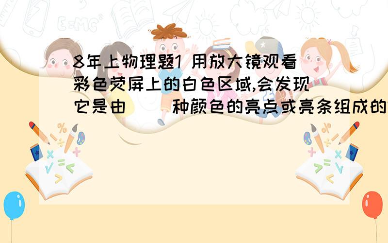 8年上物理题1 用放大镜观看彩色荧屏上的白色区域,会发现它是由（ )种颜色的亮点或亮条组成的2 混合材料的颜色是由组成它的颜料（ ）A 所透过的色光决定的 B 所吸收的色光决定的C 所反射