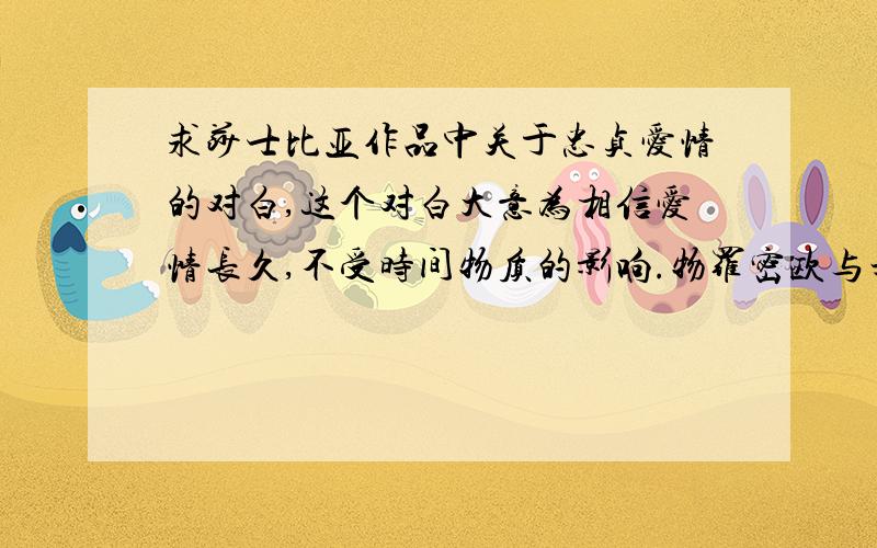 求莎士比亚作品中关于忠贞爱情的对白,这个对白大意为相信爱情长久,不受时间物质的影响.物罗密欧与朱丽叶中应该比较好找,如果别的作品中有也请告诉我,要写剧本用,着急,