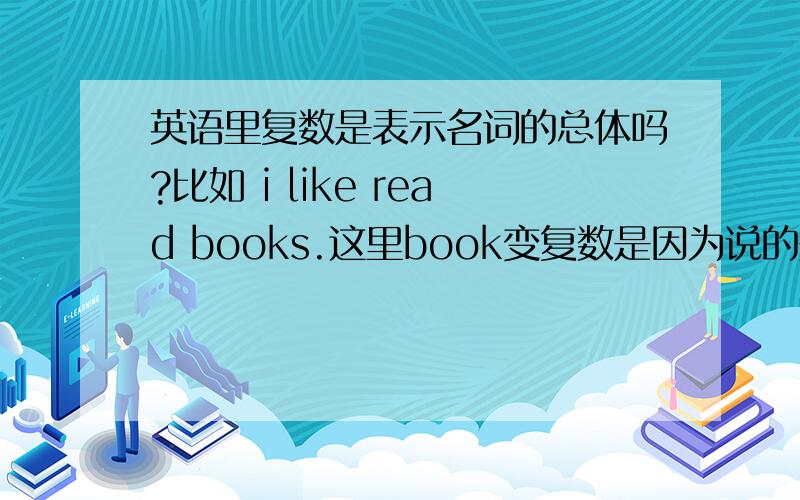 英语里复数是表示名词的总体吗?比如 i like read books.这里book变复数是因为说的是我喜欢读的书的总体吗?