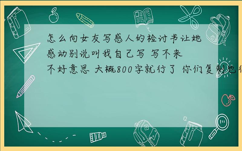 怎么向女友写感人的检讨书让她感动别说叫我自己写 写不来 不好意思 大概800字就行了 你们复制也行只要感人 检讨到位就对了