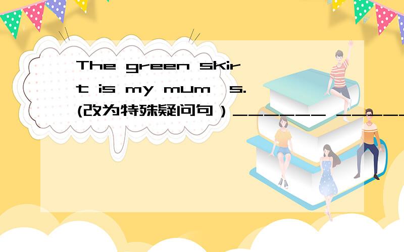 The green skirt is my mum's.(改为特殊疑问句）______ ______ is my mum's