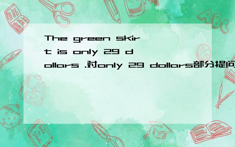 The green skirt is only 29 dollars .对only 29 dollars部分提问