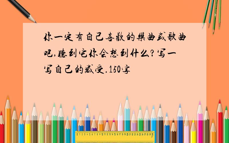 你一定有自己喜欢的乐曲或歌曲吧,听到它你会想到什么?写一写自己的感受.150字