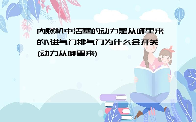 内燃机中活塞的动力是从哪里来的\进气门排气门为什么会开关(动力从哪里来)