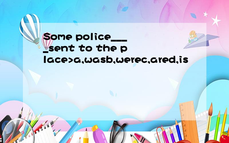 Some police____sent to the place>a,wasb,werec,ared,is