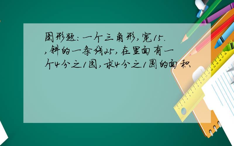 图形题：一个三角形,宽15.,斜的一条线25,在里面有一个4分之1园,求4分之1圆的面积