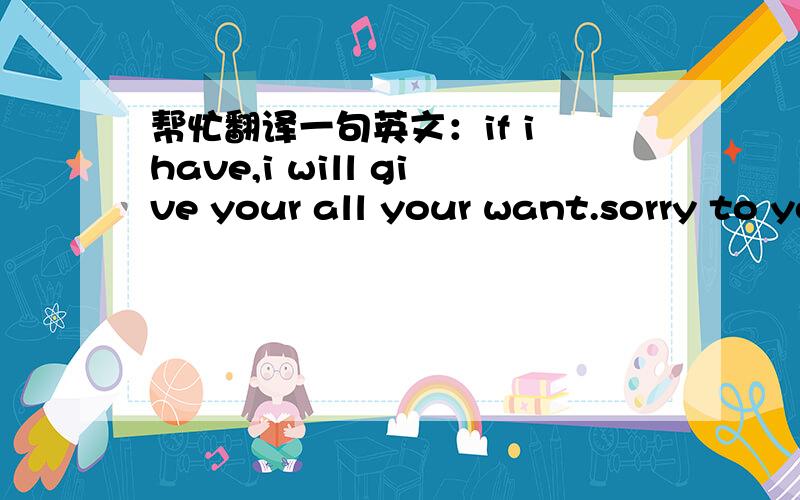 帮忙翻译一句英文：if i have,i will give your all your want.sorry to you