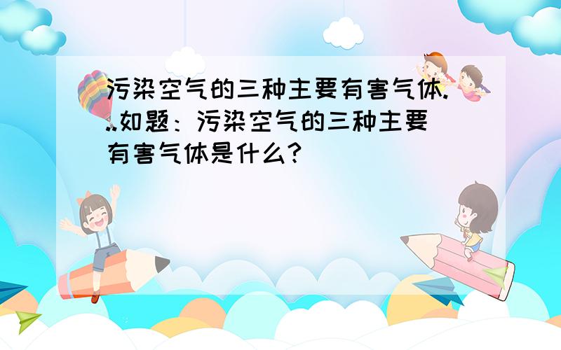 污染空气的三种主要有害气体...如题：污染空气的三种主要有害气体是什么?