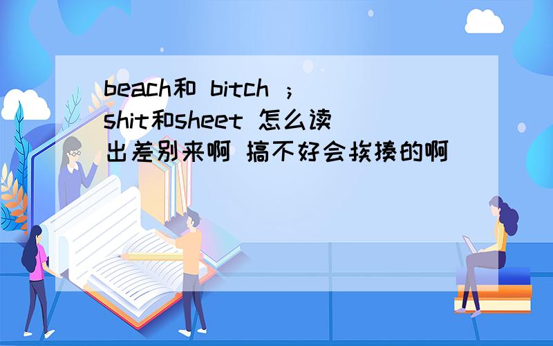 beach和 bitch ；shit和sheet 怎么读出差别来啊 搞不好会挨揍的啊