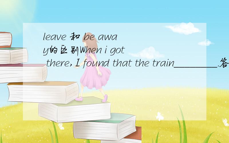 leave 和 be away的区别When i got there,I found that the train________.答案是had left.可以用 had been away 为什么?