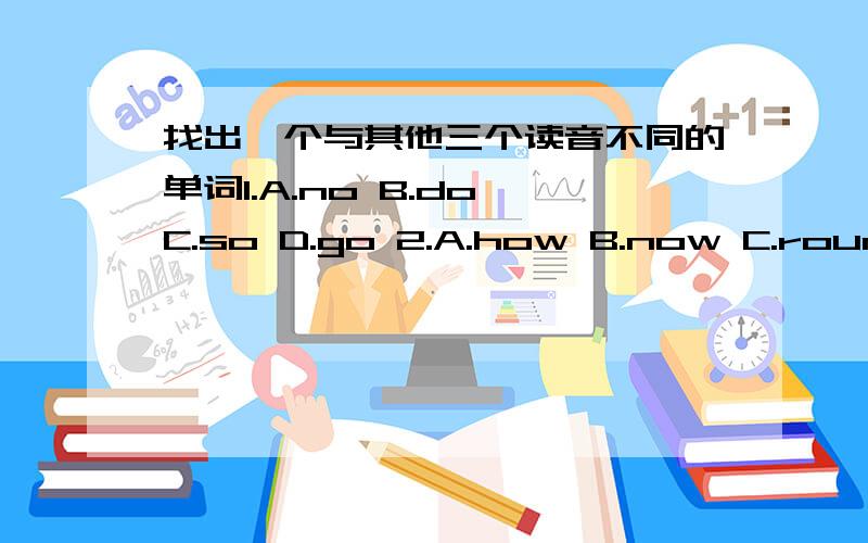 找出一个与其他三个读音不同的单词1.A.no B.do C.so D.go 2.A.how B.now C.round D.borrow- - - - -- -- -- --3.A.bread B.read C.clean D.teacher 4.A.can't B.answer-- -- -- -- - - C.stand D.ask 5.A.close B.Miss C.dress D.yes 6.A.broom - - - -