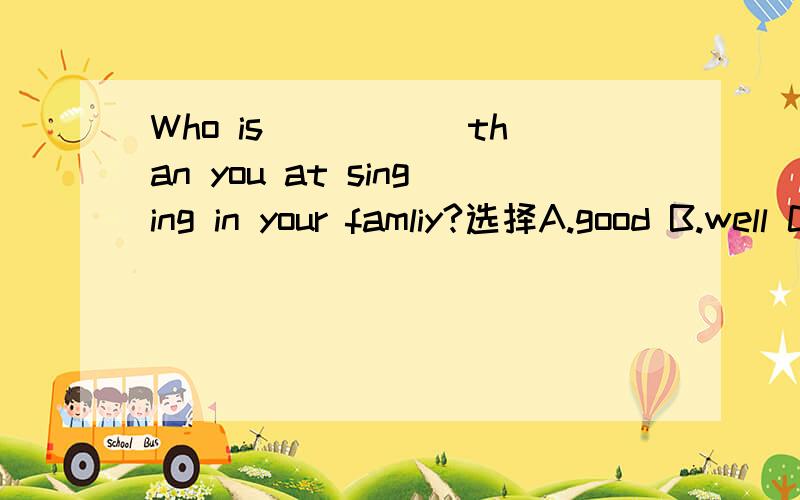 Who is _____than you at singing in your famliy?选择A.good B.well C.better D.best