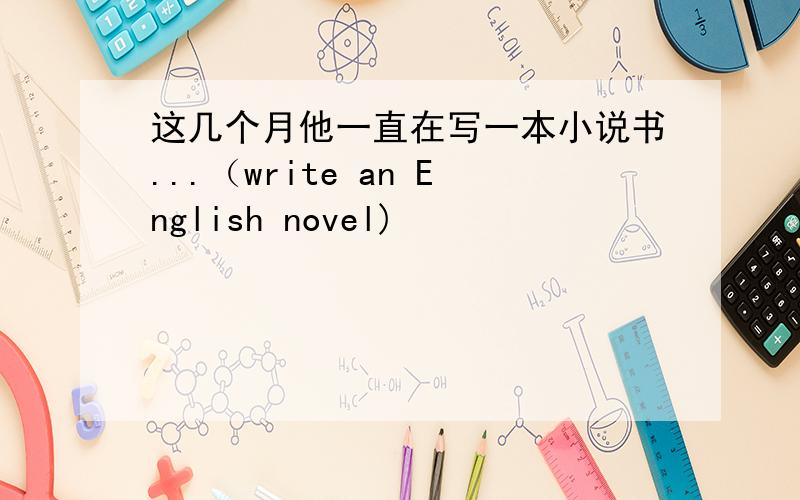 这几个月他一直在写一本小说书...（write an English novel)