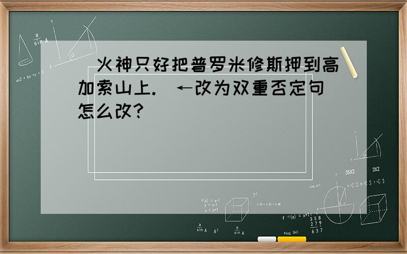 (火神只好把普罗米修斯押到高加索山上.）←改为双重否定句怎么改?