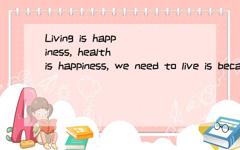 Living is happiness, health is happiness, we need to live is because we firmly believe the world is love!请帮我翻译!