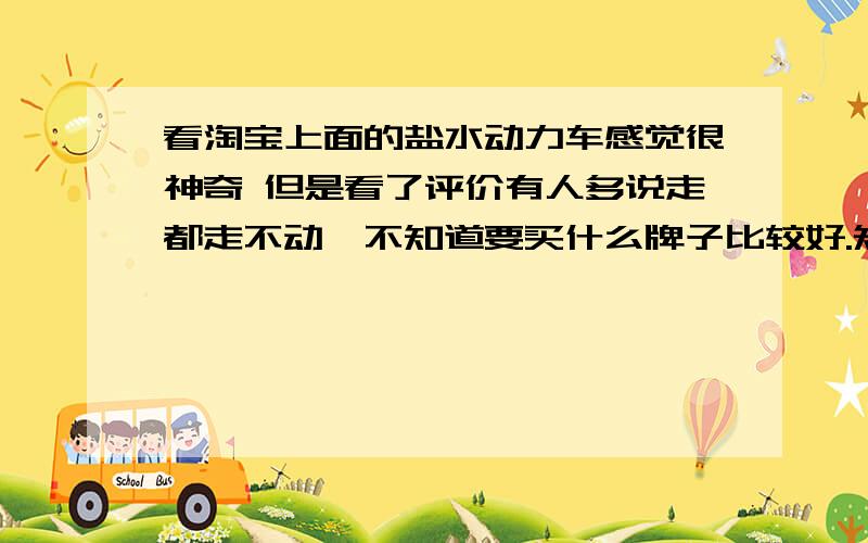 看淘宝上面的盐水动力车感觉很神奇 但是看了评价有人多说走都走不动,不知道要买什么牌子比较好.知道的推荐一下.