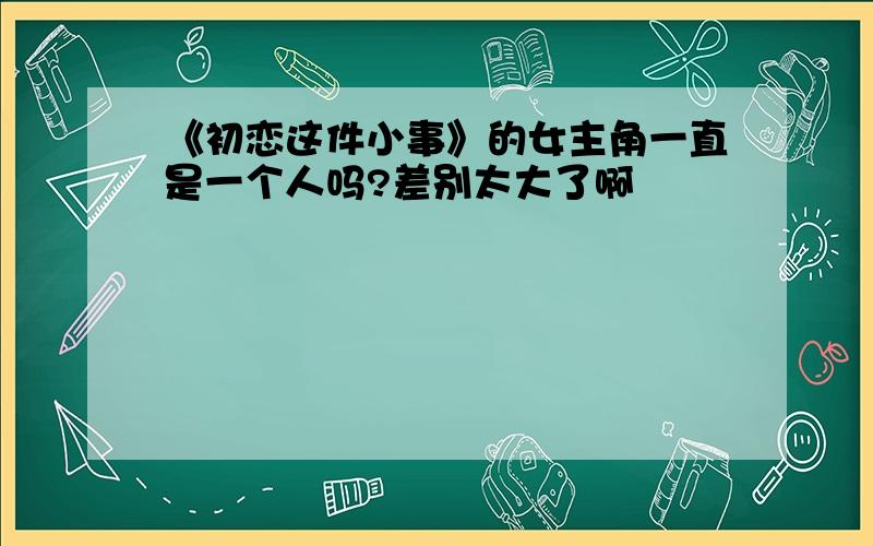 《初恋这件小事》的女主角一直是一个人吗?差别太大了啊