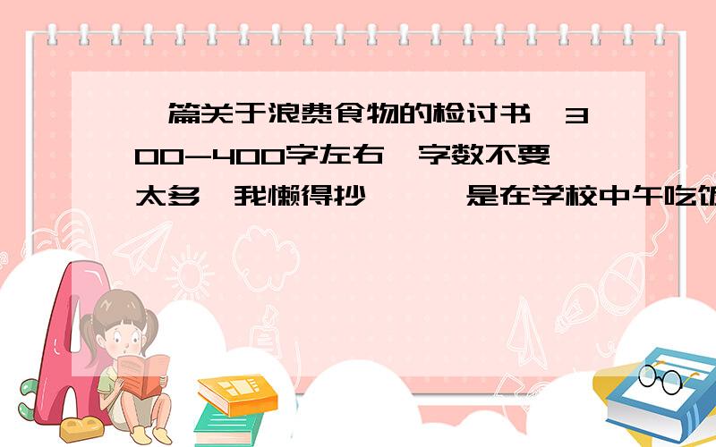 一篇关于浪费食物的检讨书,300-400字左右,字数不要太多【我懒得抄……】是在学校中午吃饭浪费，扣分了……