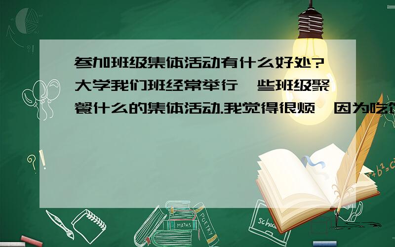 参加班级集体活动有什么好处?大学我们班经常举行一些班级聚餐什么的集体活动.我觉得很烦,因为吃饭的酒店我又不熟悉又不清楚改点些什么菜.别人点的菜我又不喜欢吃.所以参加班级活动