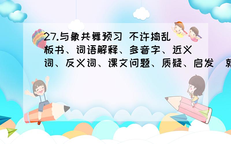 27.与象共舞预习 不许捣乱板书、词语解释、多音字、近义词、反义词、课文问题、质疑、启发（就是感悟）,做到以上几点,