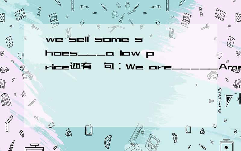 we sell some shoes___a low price还有一句：We are_____AmericansA.also B.one C.too