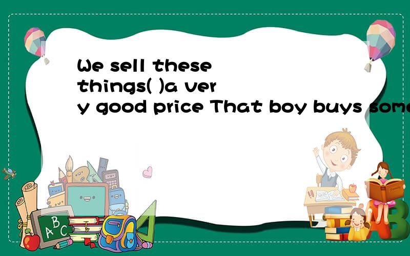 We sell these things( )a very good price That boy buys some chicken( )35yuan What's the price()it?